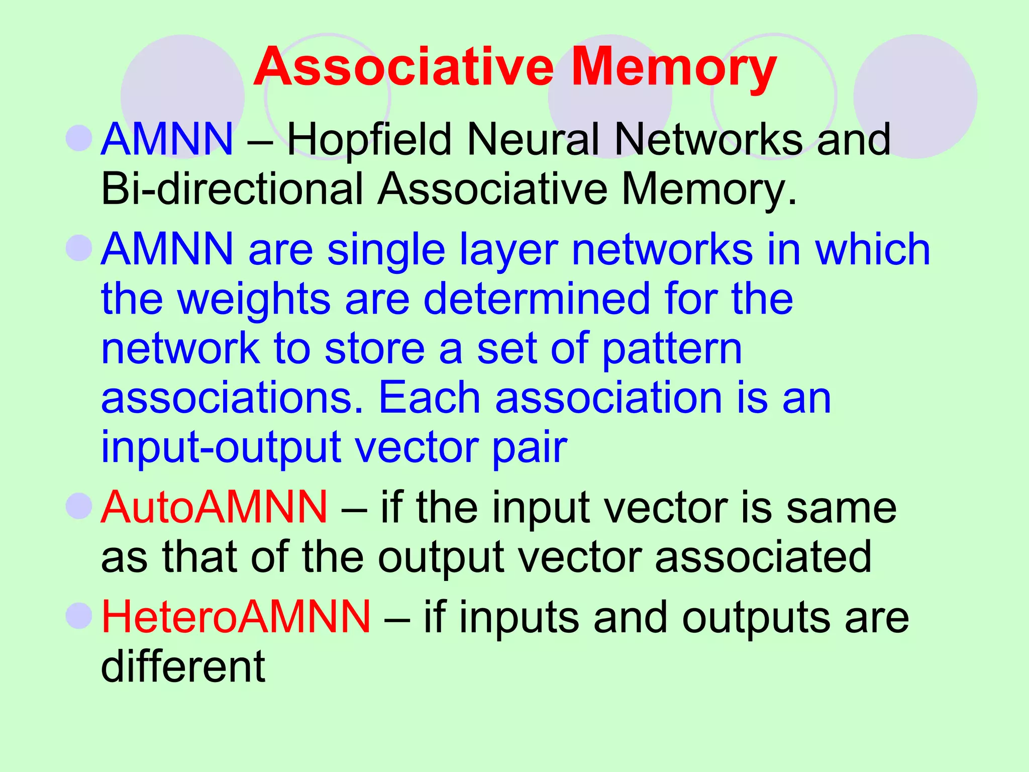 Associative Memory
AMNN – Hopfield Neural Networks and
Bi-directional Associative Memory.
AMNN are single layer networks in which
the weights are determined for the
network to store a set of pattern
associations. Each association is an
input-output vector pair
AutoAMNN – if the input vector is same
as that of the output vector associated
HeteroAMNN – if inputs and outputs are
different
 
