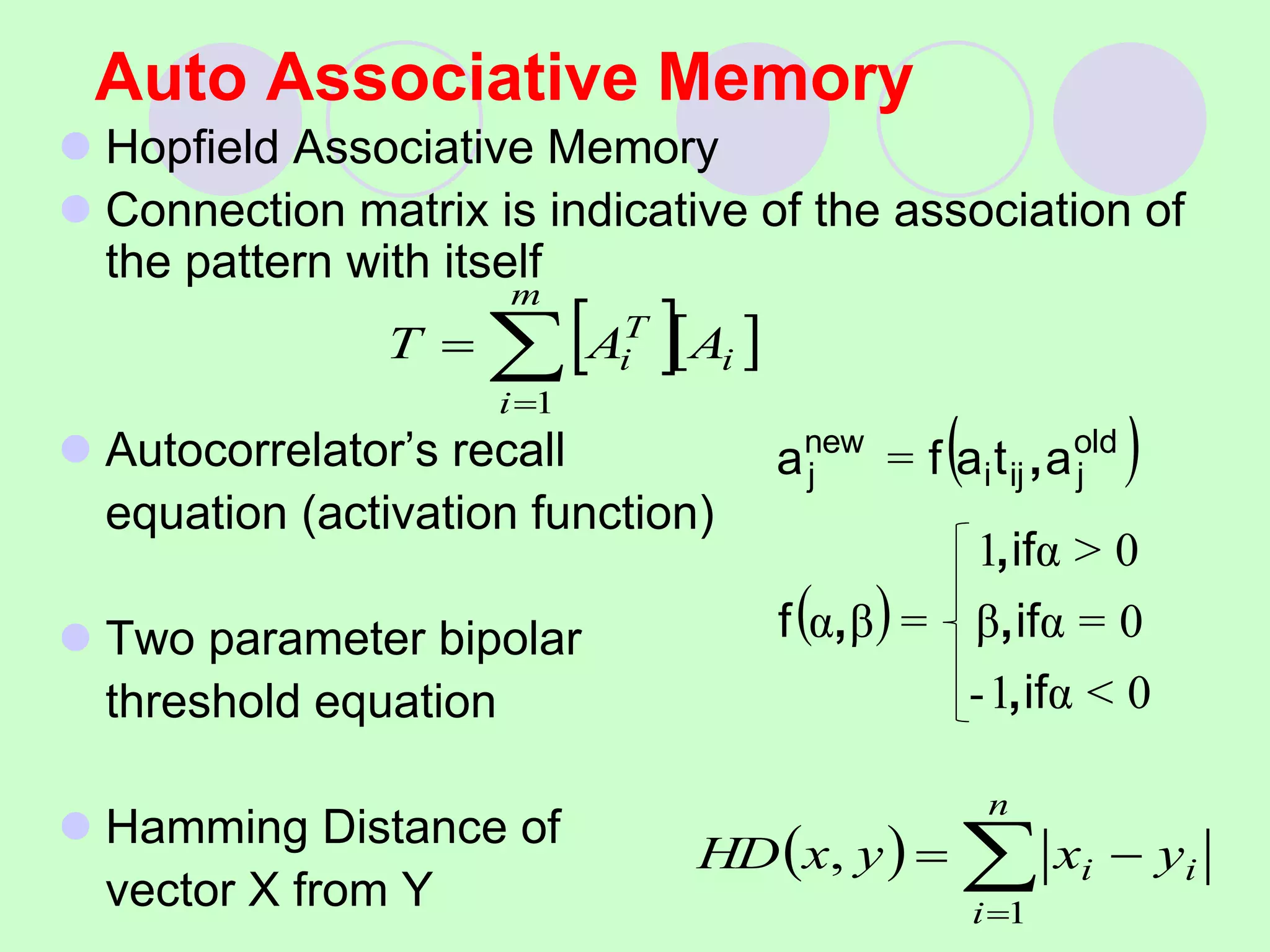 Auto Associative Memory
 Hopfield Associative Memory
 Connection matrix is indicative of the association of
the pattern with itself
 Autocorrelator’s recall
equation (activation function)
 Two parameter bipolar
threshold equation
 Hamming Distance of
vector X from Y
  
i
m
i
T
i A
A
T 


1
( )
( )
0
<
α
1
-
0
=
α
β
0
>
α
1
=
β
α
=
if
if
if
f
a
t
a
f
a old
j
ij
i
new
j
,
,
,
,
,
  



n
i
i
i y
x
y
x
HD
1
,
 
