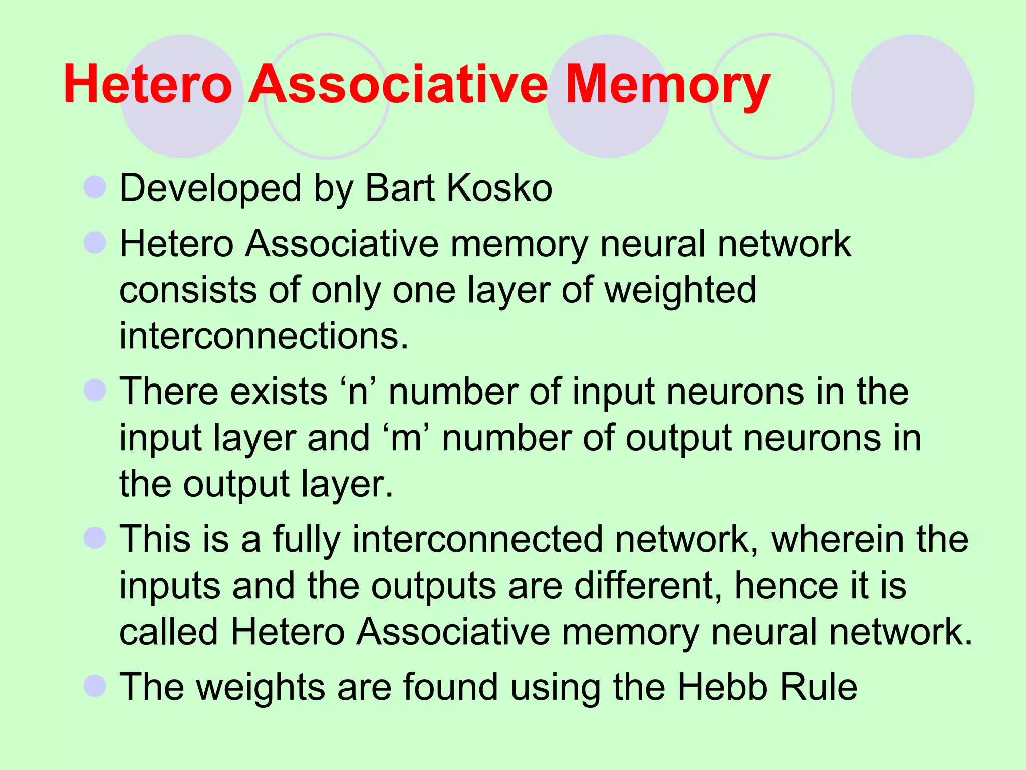 Hetero Associative Memory
 Developed by Bart Kosko
 Hetero Associative memory neural network
consists of only one layer of weighted
interconnections.
 There exists ‘n’ number of input neurons in the
input layer and ‘m’ number of output neurons in
the output layer.
 This is a fully interconnected network, wherein the
inputs and the outputs are different, hence it is
called Hetero Associative memory neural network.
 The weights are found using the Hebb Rule
 
