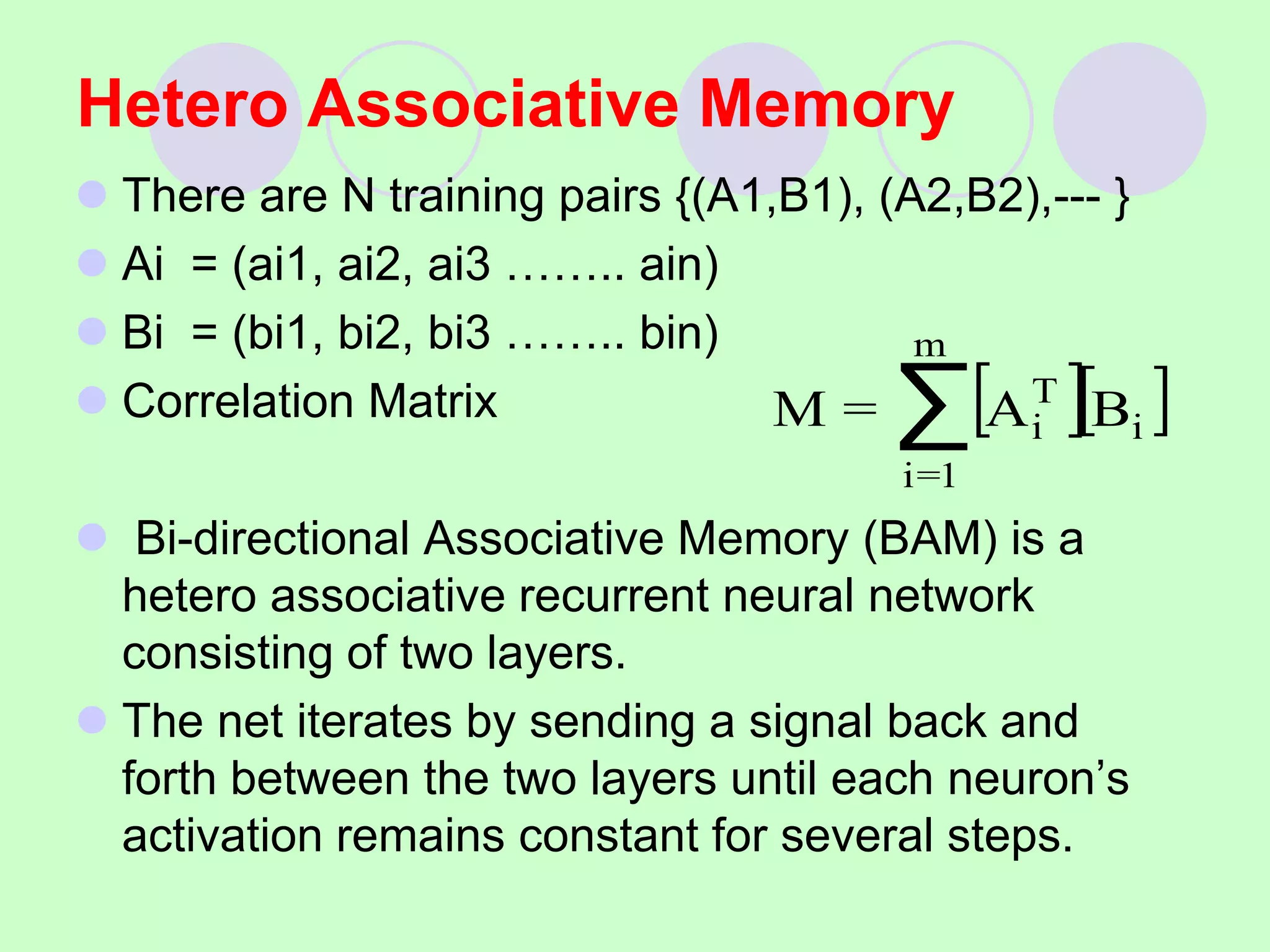 Hetero Associative Memory
 There are N training pairs {(A1,B1), (A2,B2),--- }
 Ai = (ai1, ai2, ai3 …….. ain)
 Bi = (bi1, bi2, bi3 …….. bin)
 Correlation Matrix
 Bi-directional Associative Memory (BAM) is a
hetero associative recurrent neural network
consisting of two layers.
 The net iterates by sending a signal back and
forth between the two layers until each neuron’s
activation remains constant for several steps.
[ ][ ]
i
m
1
=
i
T
i B
A
=
M ∑
 