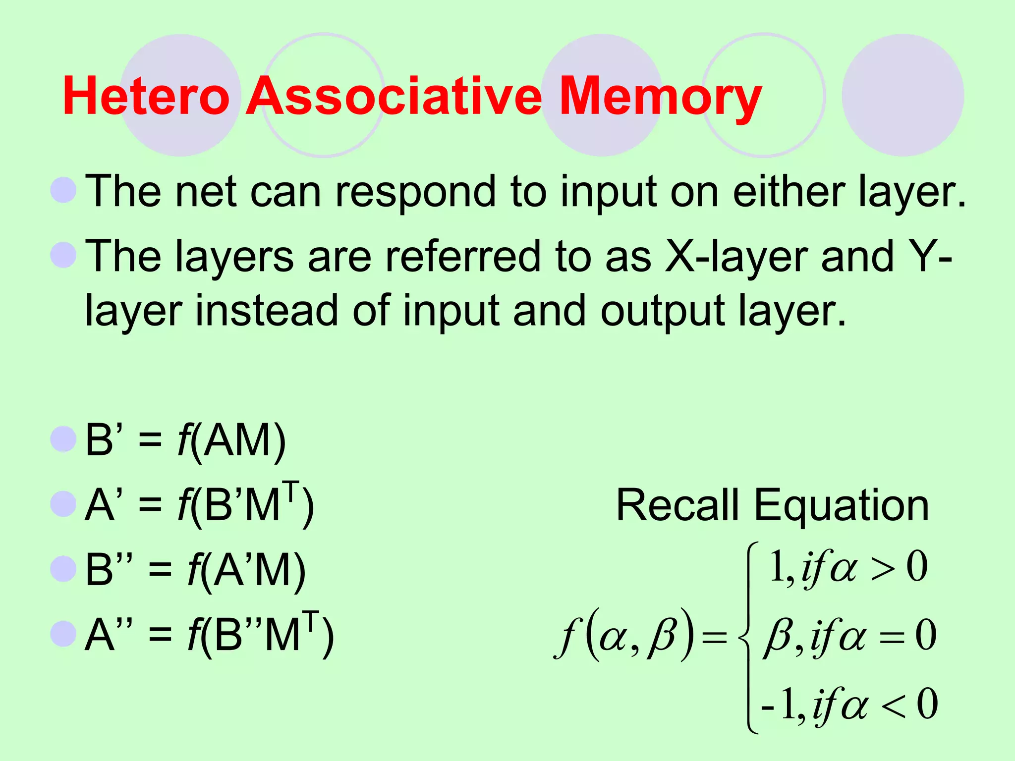 The net can respond to input on either layer.
The layers are referred to as X-layer and Y-
layer instead of input and output layer.
B’ = f(AM)
A’ = f(B’MT
) Recall Equation
B’’ = f(A’M)
A’’ = f(B’’MT
)
Hetero Associative Memory
 









0
,
1
-
0
,
0
,
1
,






if
if
if
f
 