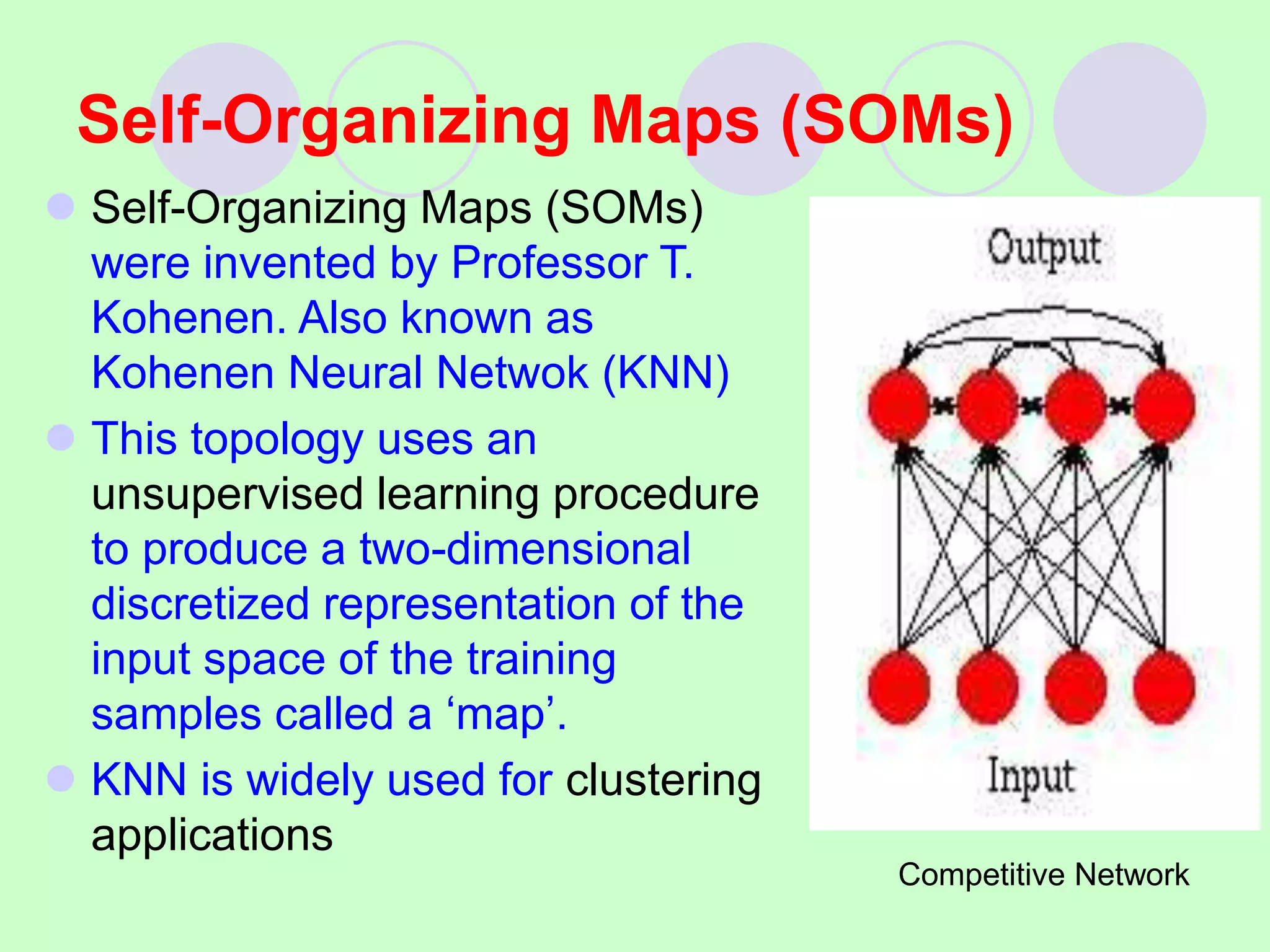 Self-Organizing Maps (SOMs)
 Self-Organizing Maps (SOMs)
were invented by Professor T.
Kohenen. Also known as
Kohenen Neural Netwok (KNN)
 This topology uses an
unsupervised learning procedure
to produce a two-dimensional
discretized representation of the
input space of the training
samples called a ‘map’.
 KNN is widely used for clustering
applications
Competitive Network
 