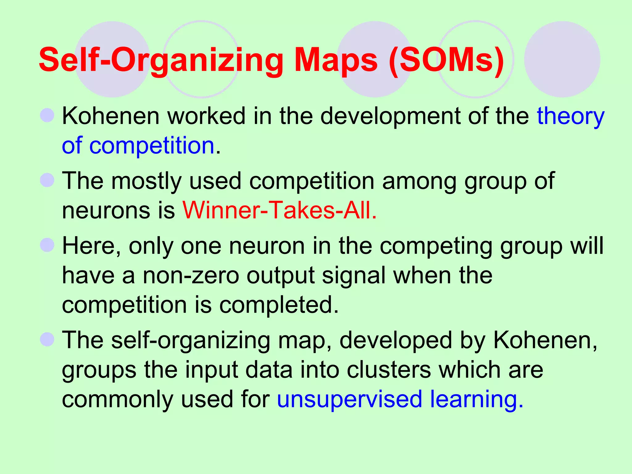  Kohenen worked in the development of the theory
of competition.
 The mostly used competition among group of
neurons is Winner-Takes-All.
 Here, only one neuron in the competing group will
have a non-zero output signal when the
competition is completed.
 The self-organizing map, developed by Kohenen,
groups the input data into clusters which are
commonly used for unsupervised learning.
Self-Organizing Maps (SOMs)
 