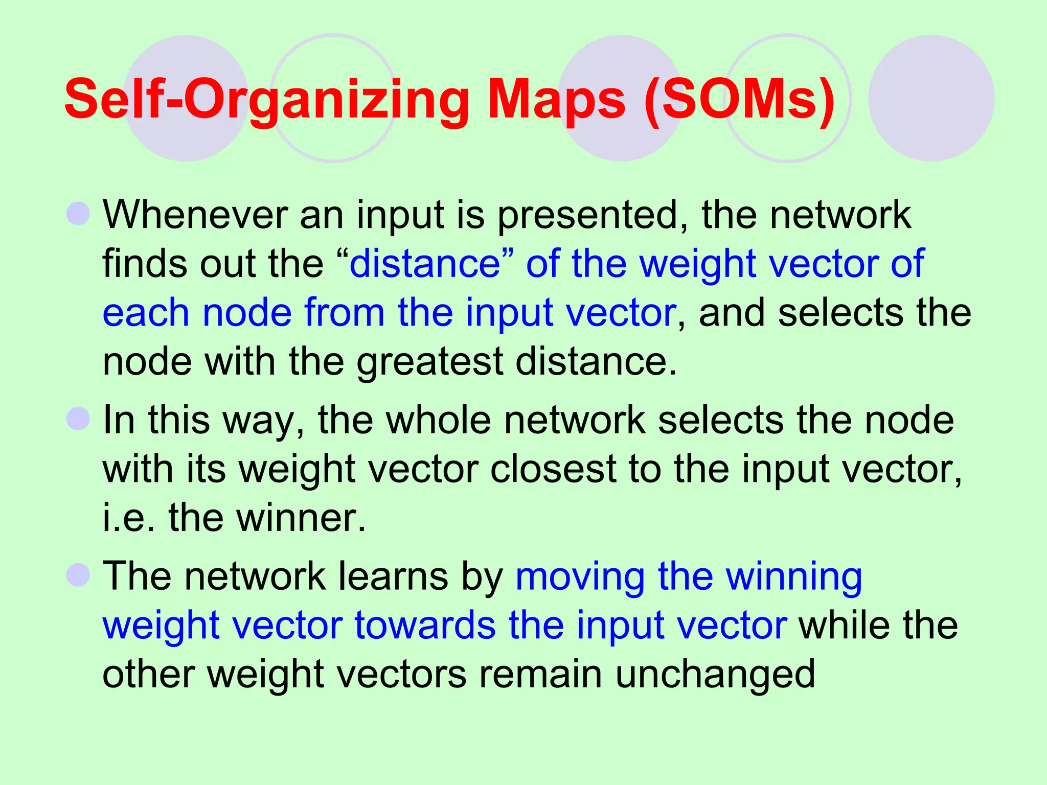  Whenever an input is presented, the network
finds out the “distance” of the weight vector of
each node from the input vector, and selects the
node with the greatest distance.
 In this way, the whole network selects the node
with its weight vector closest to the input vector,
i.e. the winner.
 The network learns by moving the winning
weight vector towards the input vector while the
other weight vectors remain unchanged
Self-Organizing Maps (SOMs)
 