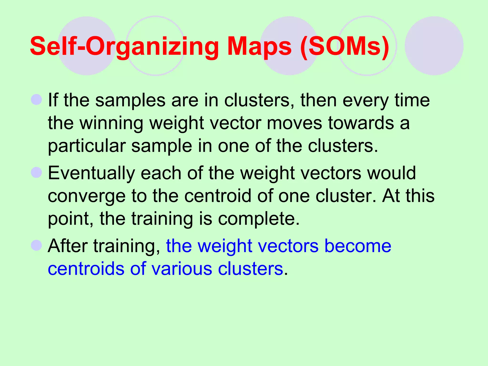  If the samples are in clusters, then every time
the winning weight vector moves towards a
particular sample in one of the clusters.
 Eventually each of the weight vectors would
converge to the centroid of one cluster. At this
point, the training is complete.
 After training, the weight vectors become
centroids of various clusters.
Self-Organizing Maps (SOMs)
 