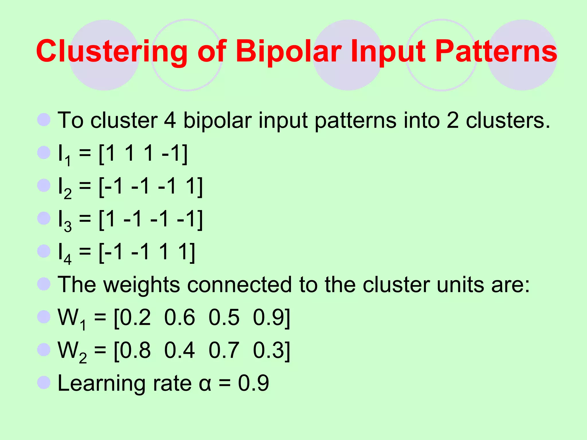  To cluster 4 bipolar input patterns into 2 clusters.
 I1 = [1 1 1 -1]
 I2 = [-1 -1 -1 1]
 I3 = [1 -1 -1 -1]
 I4 = [-1 -1 1 1]
 The weights connected to the cluster units are:
 W1 = [0.2 0.6 0.5 0.9]
 W2 = [0.8 0.4 0.7 0.3]
 Learning rate α = 0.9
Clustering of Bipolar Input Patterns
 