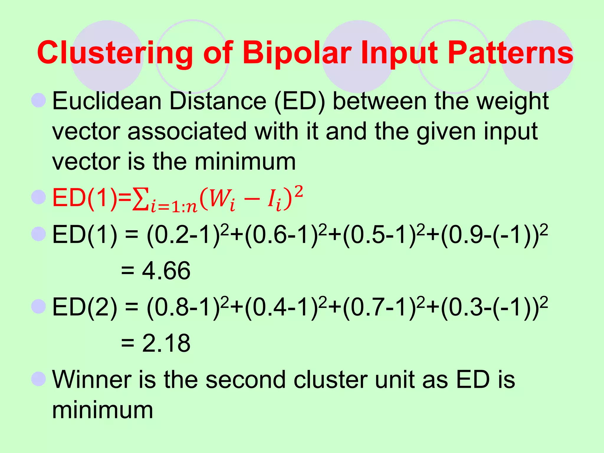 Clustering of Bipolar Input Patterns
 Euclidean Distance (ED) between the weight
vector associated with it and the given input
vector is the minimum
 ED(1)= 𝑖=1:𝑛 𝑊𝑖 − 𝐼𝑖
2
 ED(1) = (0.2-1)2+(0.6-1)2+(0.5-1)2+(0.9-(-1))2
= 4.66
 ED(2) = (0.8-1)2+(0.4-1)2+(0.7-1)2+(0.3-(-1))2
= 2.18
 Winner is the second cluster unit as ED is
minimum
 