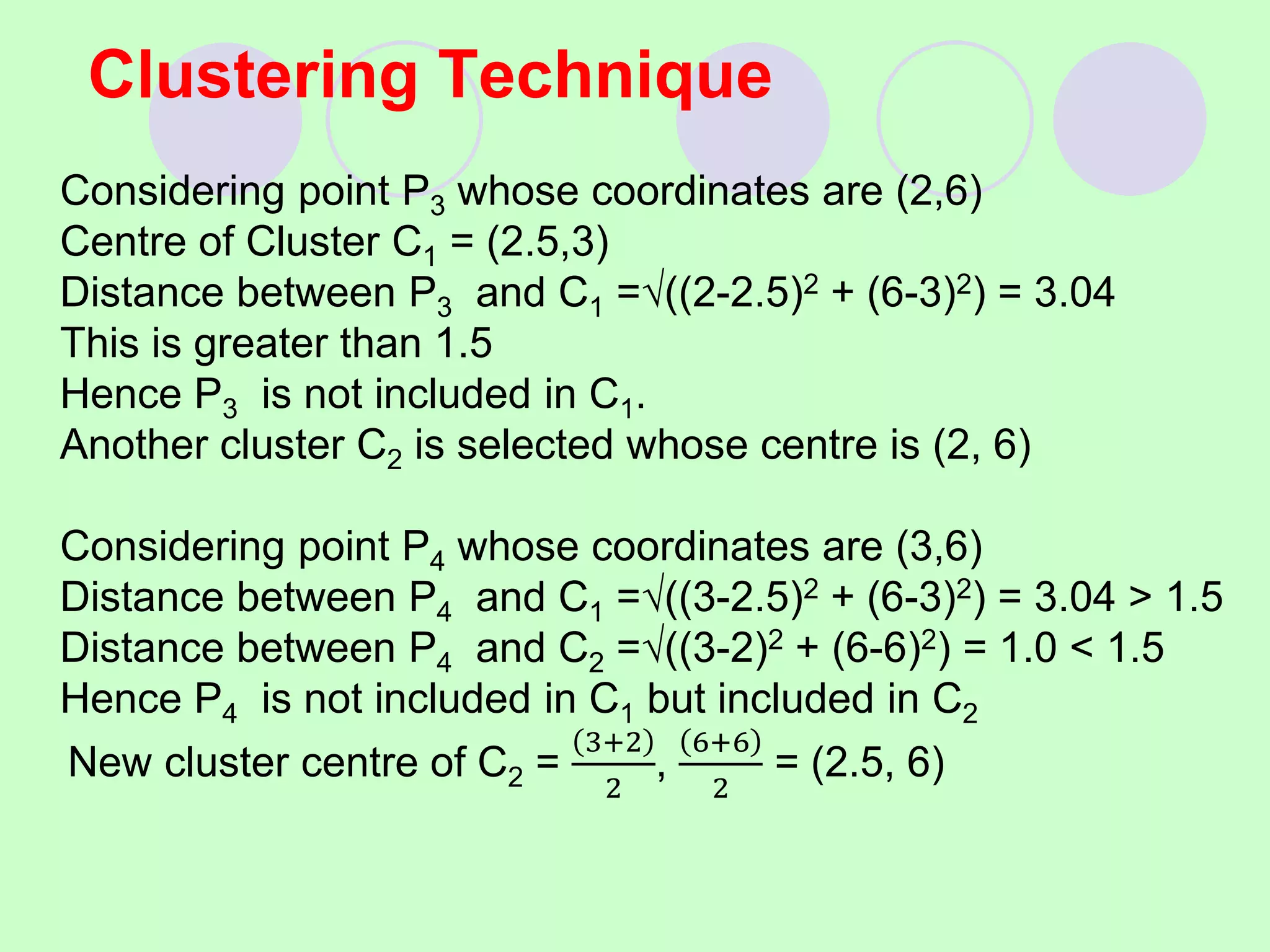 Clustering Technique
Considering point P3 whose coordinates are (2,6)
Centre of Cluster C1 = (2.5,3)
Distance between P3 and C1 =((2-2.5)2 + (6-3)2) = 3.04
This is greater than 1.5
Hence P3 is not included in C1.
Another cluster C2 is selected whose centre is (2, 6)
Considering point P4 whose coordinates are (3,6)
Distance between P4 and C1 =((3-2.5)2 + (6-3)2) = 3.04 > 1.5
Distance between P4 and C2 =((3-2)2 + (6-6)2) = 1.0 < 1.5
Hence P4 is not included in C1 but included in C2
New cluster centre of C2 =
3+2
2
,
6+6
2
= (2.5, 6)
 
