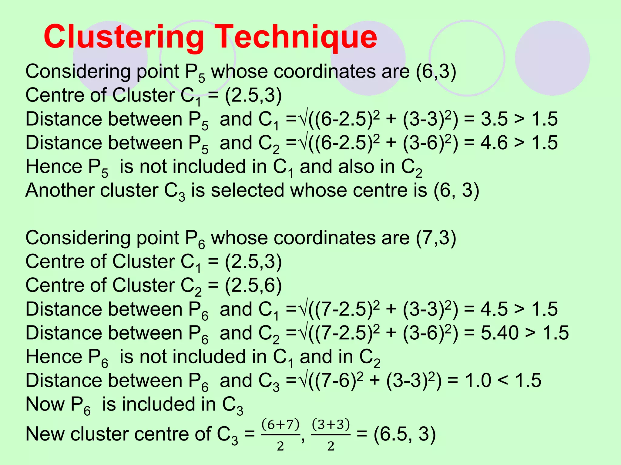 Clustering Technique
Considering point P5 whose coordinates are (6,3)
Centre of Cluster C1 = (2.5,3)
Distance between P5 and C1 =((6-2.5)2 + (3-3)2) = 3.5 > 1.5
Distance between P5 and C2 =((6-2.5)2 + (3-6)2) = 4.6 > 1.5
Hence P5 is not included in C1 and also in C2
Another cluster C3 is selected whose centre is (6, 3)
Considering point P6 whose coordinates are (7,3)
Centre of Cluster C1 = (2.5,3)
Centre of Cluster C2 = (2.5,6)
Distance between P6 and C1 =((7-2.5)2 + (3-3)2) = 4.5 > 1.5
Distance between P6 and C2 =((7-2.5)2 + (3-6)2) = 5.40 > 1.5
Hence P6 is not included in C1 and in C2
Distance between P6 and C3 =((7-6)2 + (3-3)2) = 1.0 < 1.5
Now P6 is included in C3
New cluster centre of C3 =
6+7
2
,
3+3
2
= (6.5, 3)
 
