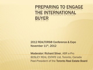 PREPARING TO ENGAGE
   THE INTERNATIONAL
   BUYER




2012 REALTORS® Conference & Expo
November 11th, 2012

Moderator: Richard Silver, ABR e-Pro
BOSLEY REAL ESTATE Ltd, Toronto, Canada
Past-President of the Toronto Real Estate Board
 