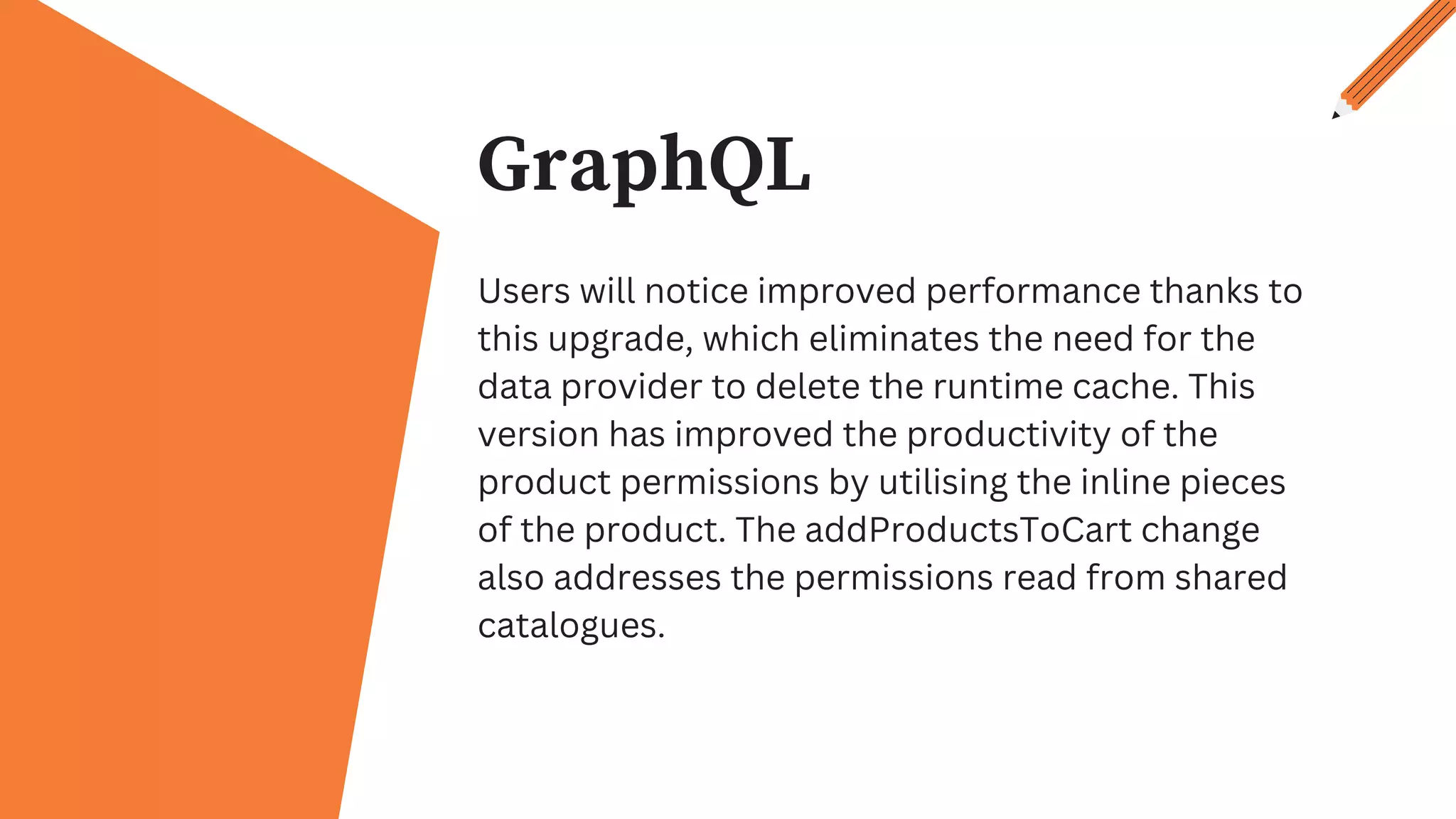 GraphQL
Users will notice improved performance thanks to
this upgrade, which eliminates the need for the
data provider to delete the runtime cache. This
version has improved the productivity of the
product permissions by utilising the inline pieces
of the product. The addProductsToCart change
also addresses the permissions read from shared
catalogues.
 