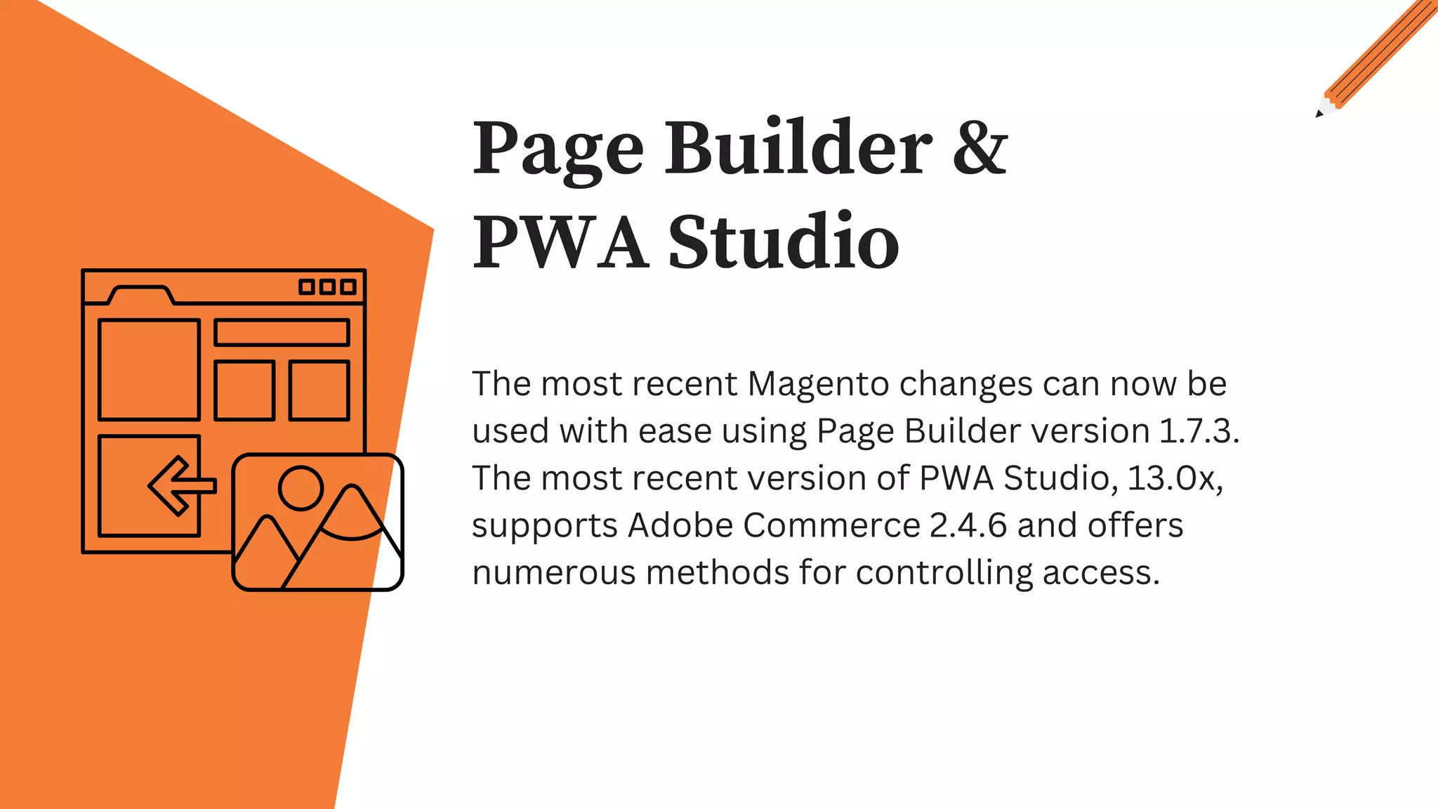 Page Builder &
PWA Studio
The most recent Magento changes can now be
used with ease using Page Builder version 1.7.3.
The most recent version of PWA Studio, 13.0x,
supports Adobe Commerce 2.4.6 and offers
numerous methods for controlling access.
 