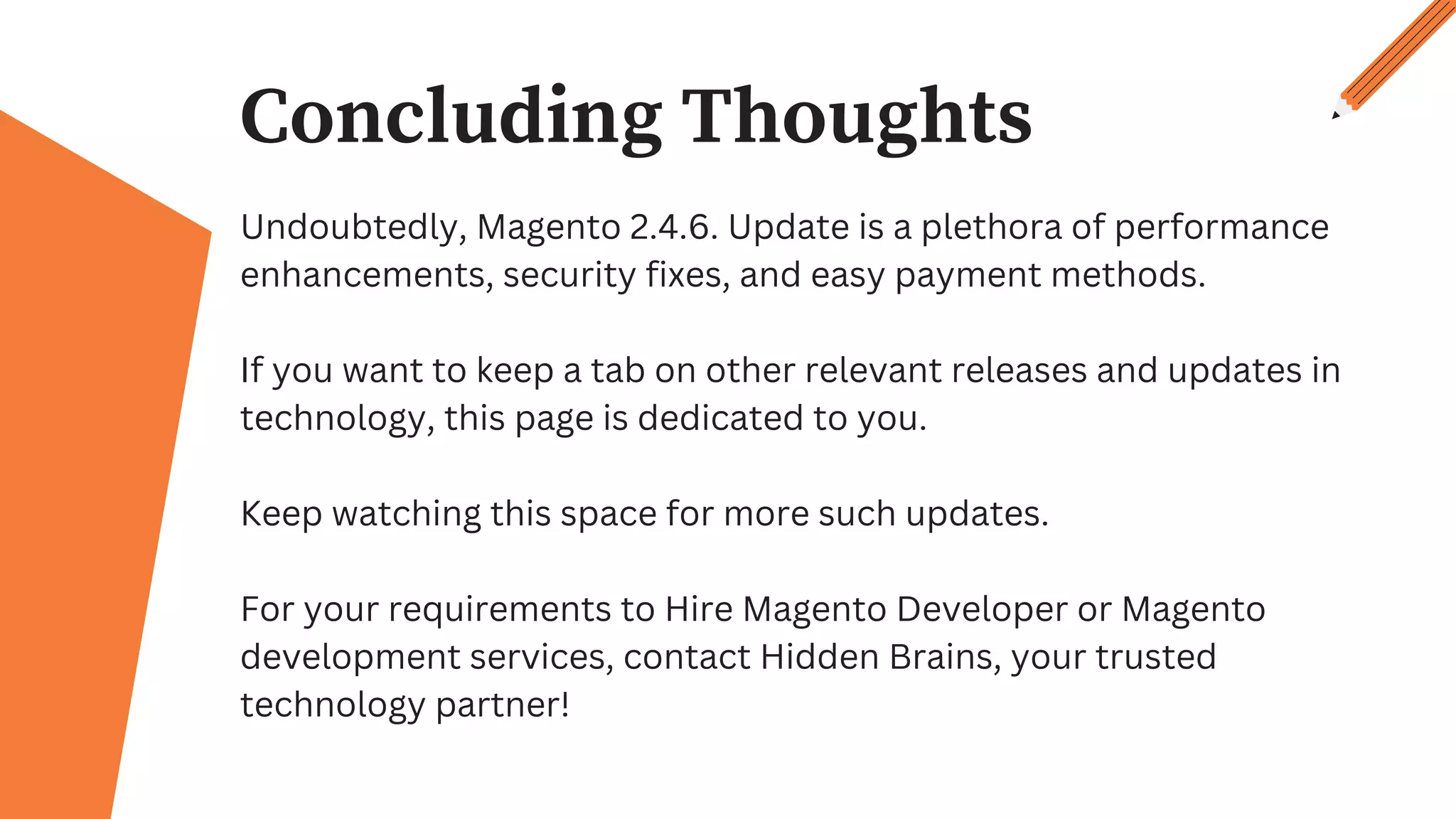 Concluding Thoughts
Undoubtedly, Magento 2.4.6. Update is a plethora of performance
enhancements, security fixes, and easy payment methods.
If you want to keep a tab on other relevant releases and updates in
technology, this page is dedicated to you.
Keep watching this space for more such updates.
For your requirements to Hire Magento Developer or Magento
development services, contact Hidden Brains, your trusted
technology partner!
 