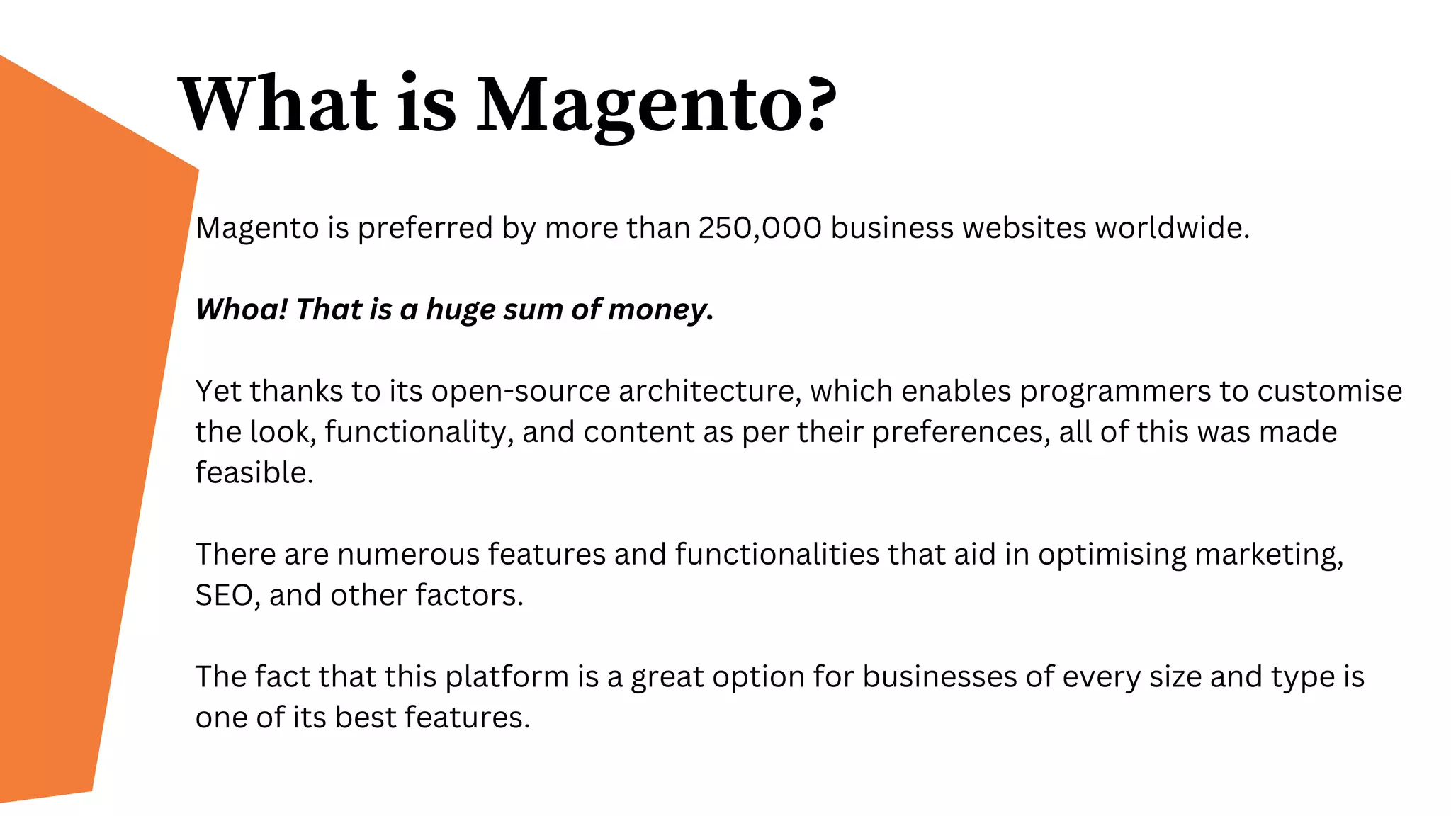 What is Magento?
Magento is preferred by more than 250,000 business websites worldwide.
Whoa! That is a huge sum of money.
Yet thanks to its open-source architecture, which enables programmers to customise
the look, functionality, and content as per their preferences, all of this was made
feasible.
There are numerous features and functionalities that aid in optimising marketing,
SEO, and other factors.
The fact that this platform is a great option for businesses of every size and type is
one of its best features.
 