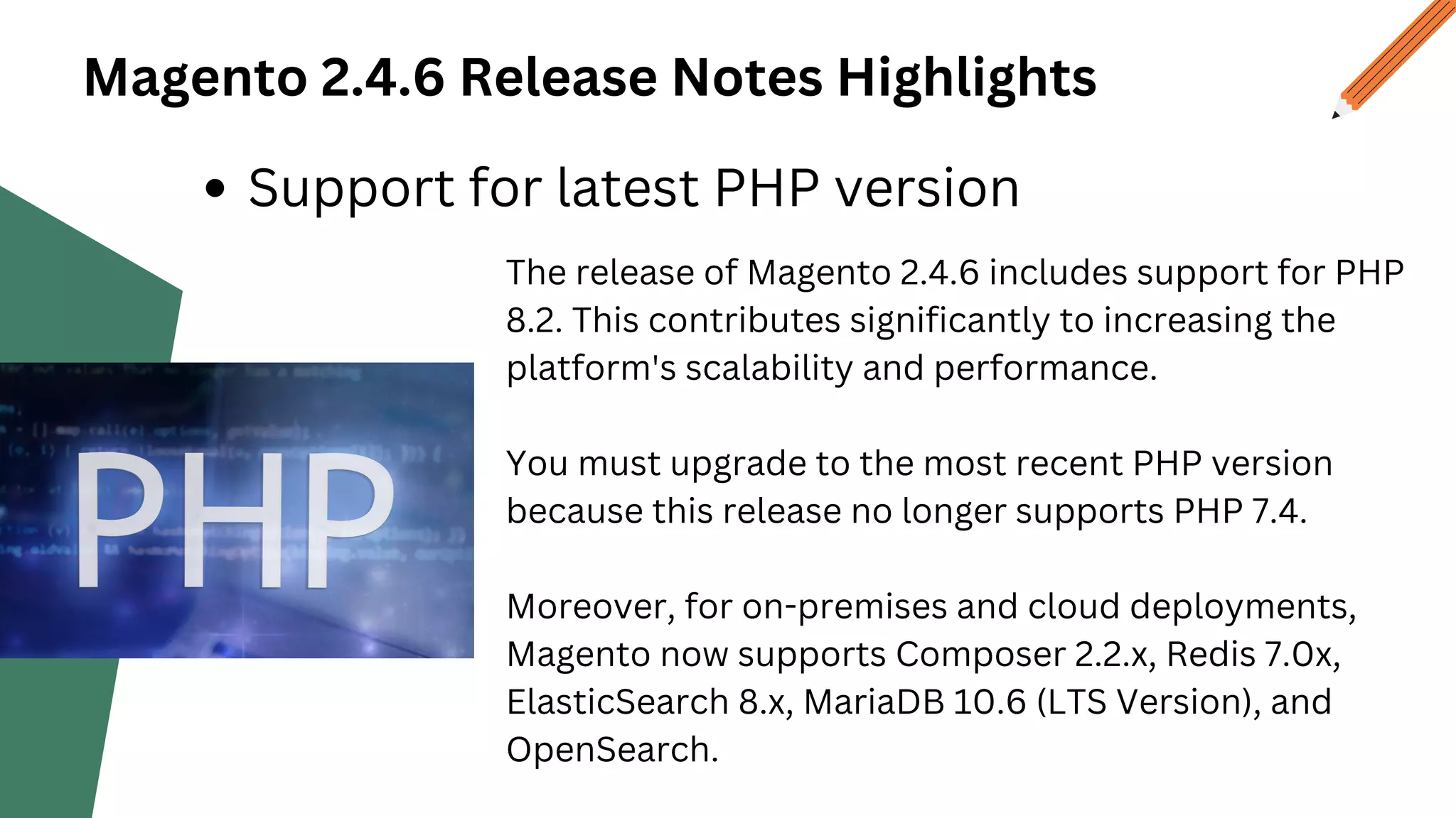 Magento 2.4.6 Release Notes Highlights
Support for latest PHP version
The release of Magento 2.4.6 includes support for PHP
8.2. This contributes significantly to increasing the
platform's scalability and performance.
You must upgrade to the most recent PHP version
because this release no longer supports PHP 7.4.
Moreover, for on-premises and cloud deployments,
Magento now supports Composer 2.2.x, Redis 7.0x,
ElasticSearch 8.x, MariaDB 10.6 (LTS Version), and
OpenSearch.
 