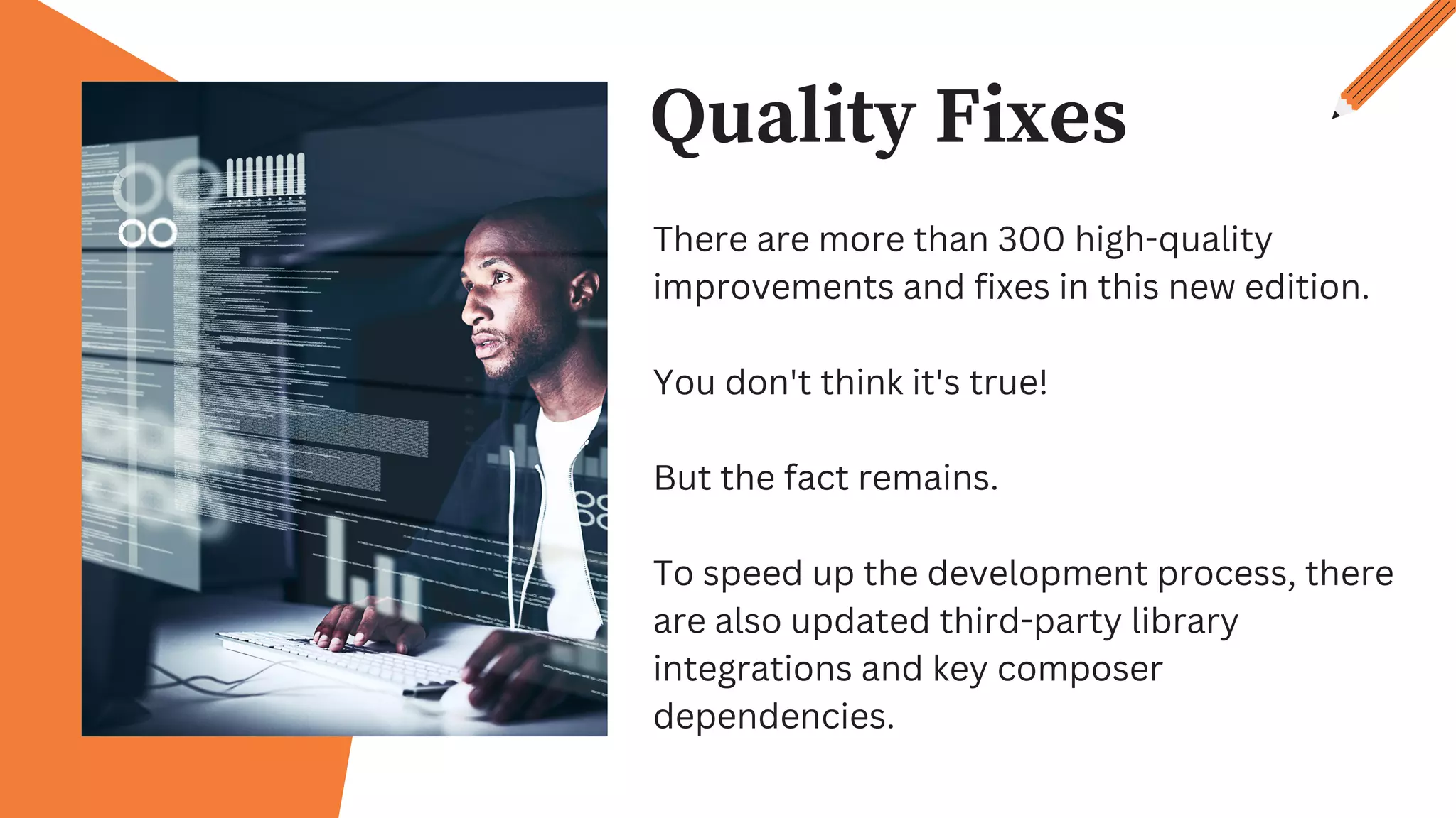Quality Fixes
There are more than 300 high-quality
improvements and fixes in this new edition.
You don't think it's true!
But the fact remains.
To speed up the development process, there
are also updated third-party library
integrations and key composer
dependencies.
 