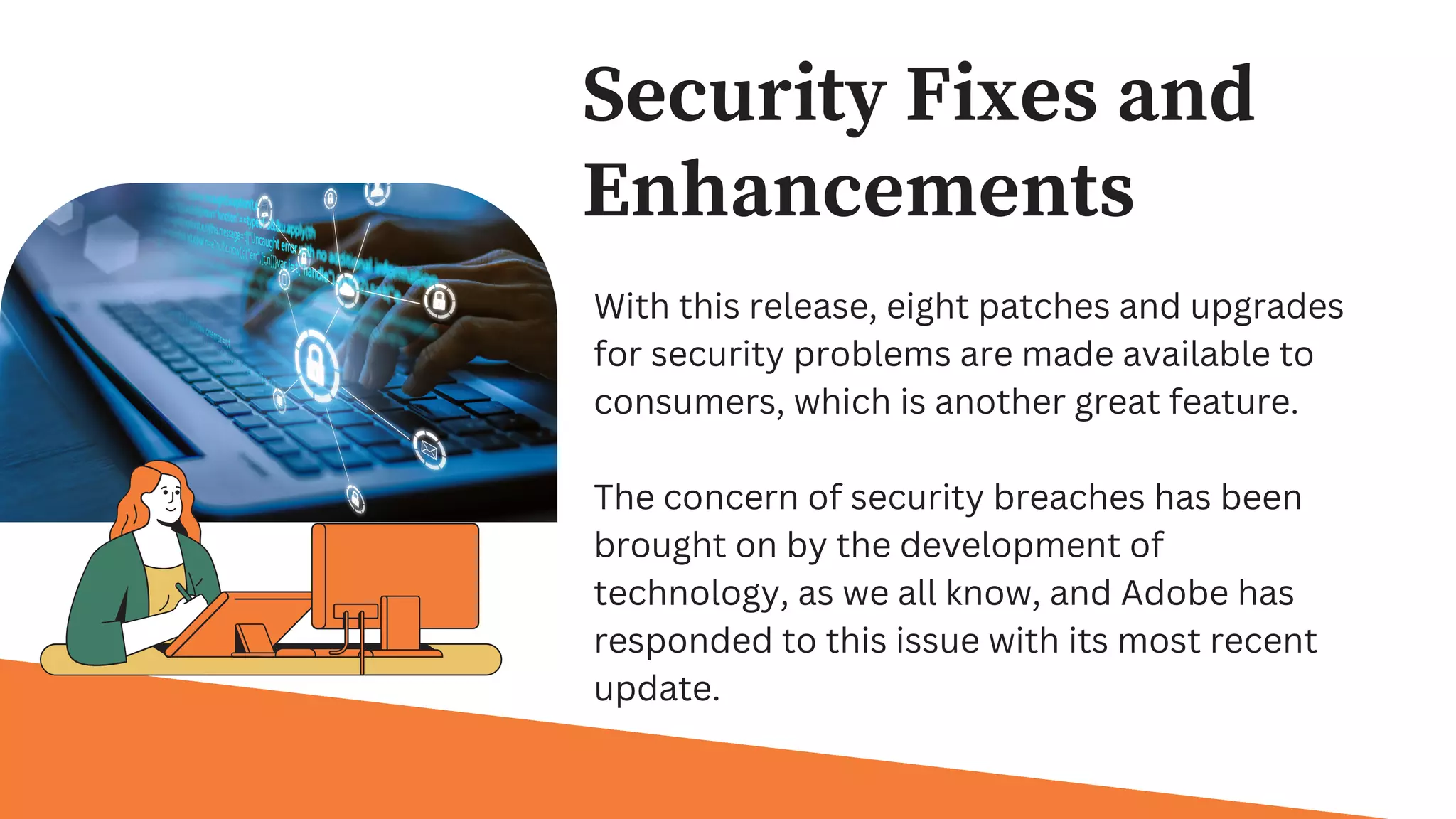 Security Fixes and
Enhancements
With this release, eight patches and upgrades
for security problems are made available to
consumers, which is another great feature.
The concern of security breaches has been
brought on by the development of
technology, as we all know, and Adobe has
responded to this issue with its most recent
update.
 
