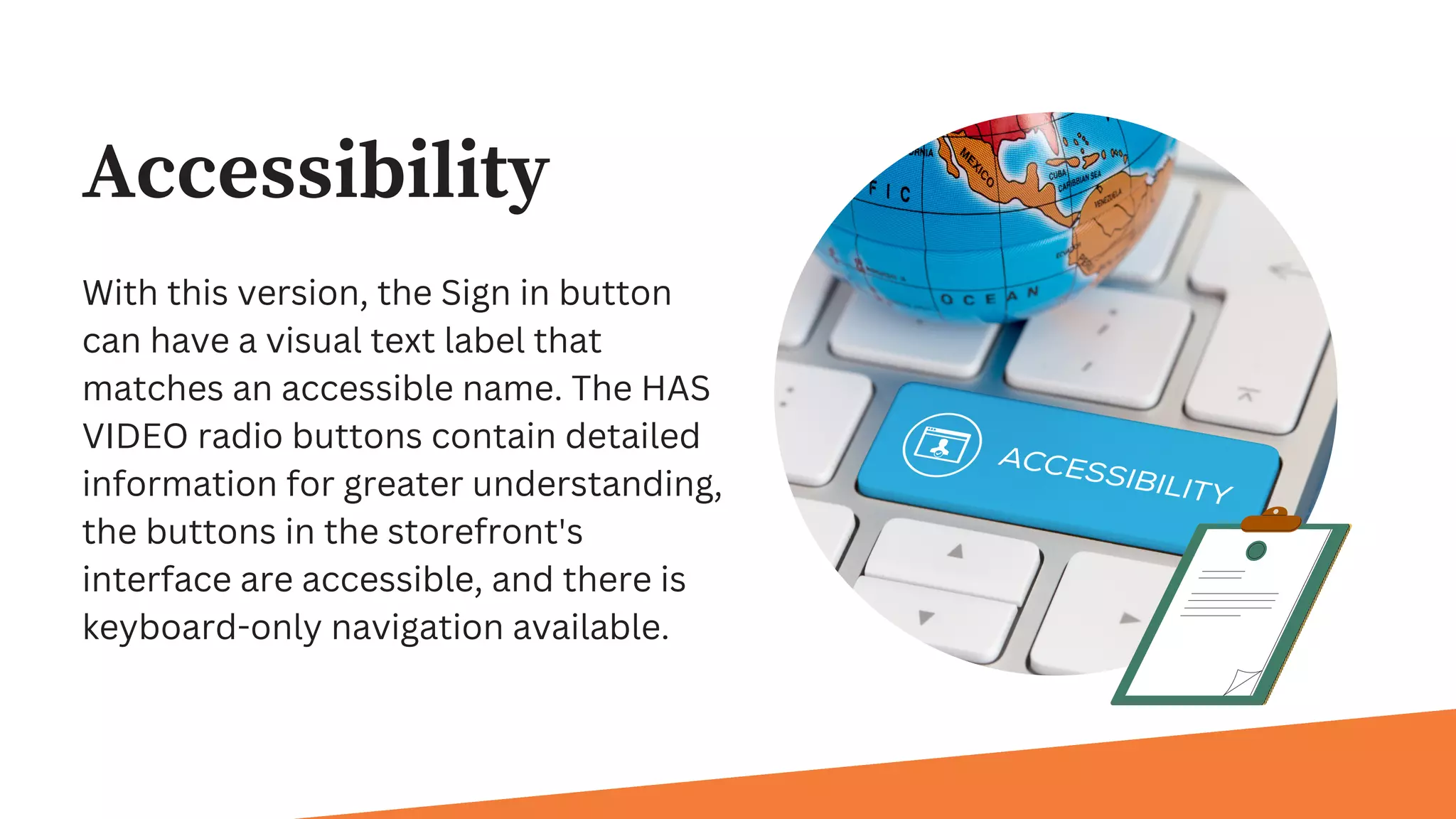 Accessibility
With this version, the Sign in button
can have a visual text label that
matches an accessible name. The HAS
VIDEO radio buttons contain detailed
information for greater understanding,
the buttons in the storefront's
interface are accessible, and there is
keyboard-only navigation available.
 