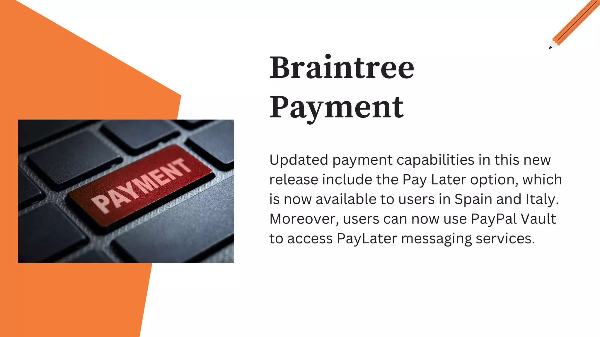Braintree
Payment
Updated payment capabilities in this new
release include the Pay Later option, which
is now available to users in Spain and Italy.
Moreover, users can now use PayPal Vault
to access PayLater messaging services.
 