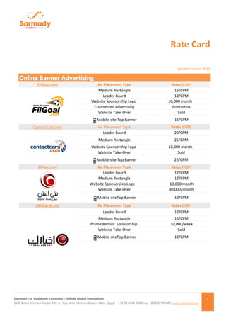 Sarmady – a Vodafone company | infinite digital innovations 
54 El Batal Ahmed Abdel-Aziz st., top floor, Mohandiseen, Giza, Egypt : +2 02 3749 2435Fax: +2 02 37492487 www.sarmady.net 
1 
Rate Card Updated in June 2014 OOnnlliinnee BBaannnneerr AAddvveerrttiissiinngg FilGoal.com Ad Placement Type Rates (EGP) 
Medium Rectangle 
15/CPM 
Leader Board 
10/CPM 
Website Sponsorship Logo 
10,000 month 
Customized Advertising 
Contact us 
Website Take-Over 
Sold 
Mobile-site Top Banner 
15/CPM ContactCars.com Ad Placement Type Rates (EGP) 
Leader Board 
20/CPM 
Medium Rectangle 
25/CPM 
Website Sponsorship Logo 
10,000 month 
Website Take-Over 
Sold 
Mobile-site Top Banner 
25/CPM FilFan.com Ad Placement Type Rates (EGP) 
Leader Board 
12/CPM 
Medium Rectangle 
12/CPM 
Website Sponsorship Logo 
10,000 month 
Website Take-Over 
30,000/month 
Mobile-siteTop Banner 
12/CPM Akhbarak.net Ad Placement Type Rates (EGP) 
Leader Board 
12/CPM 
Medium Rectangle 
15/CPM Iframe Banner Sponsorship 
10,000/week 
Website Take-Over 
Sold 
Mobile-siteTop Banner 
12/CPM  
