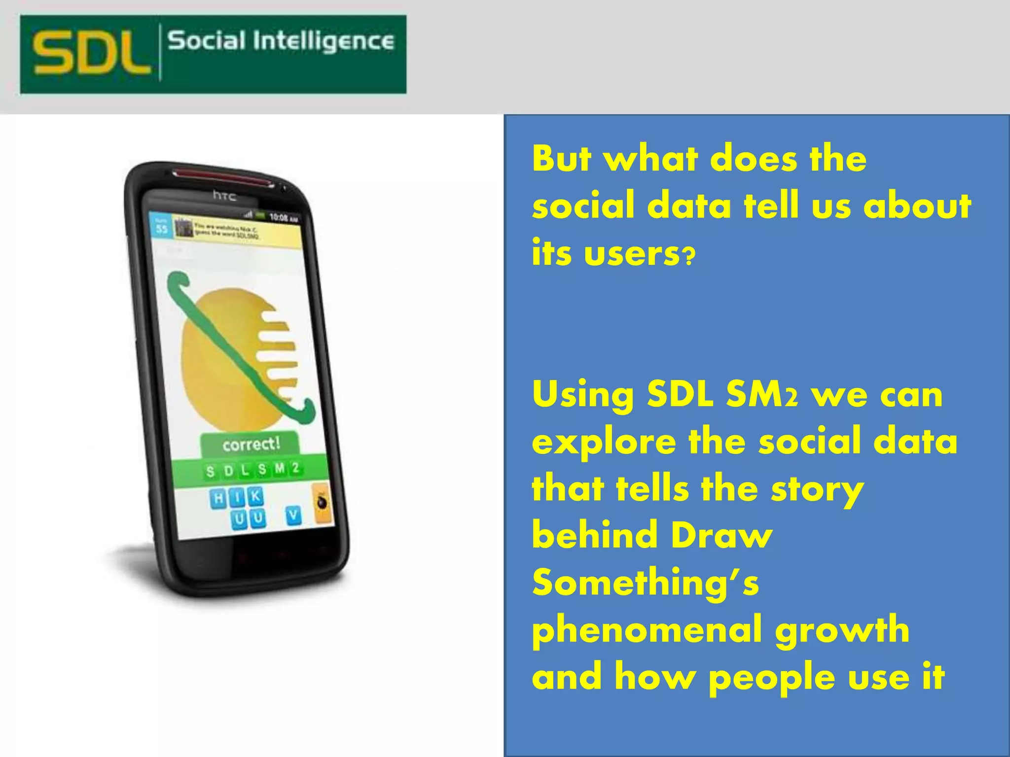 DrawSomething 
21 
But what does the 
social data tell us about 
its users? 
Using SDL SM2 we can 
explore the social data 
that tells the story 
behind Draw 
Something’s 
phenomenal growth 
and how people use it 
Powered by 
 