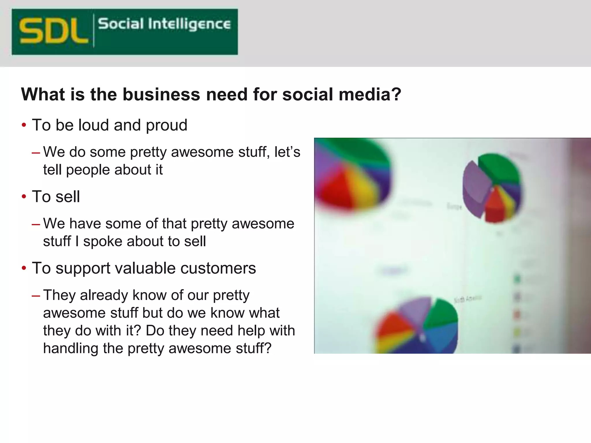 What is the business need for social media? 
• To be loud and proud 
– We do some pretty awesome stuff, let’s 
tell people about it 
• To sell 
– We have some of that pretty awesome 
stuff I spoke about to sell 
• To support valuable customers 
– They already know of our pretty 
awesome stuff but do we know what 
they do with it? Do they need help with 
handling the pretty awesome stuff? 
38 
 