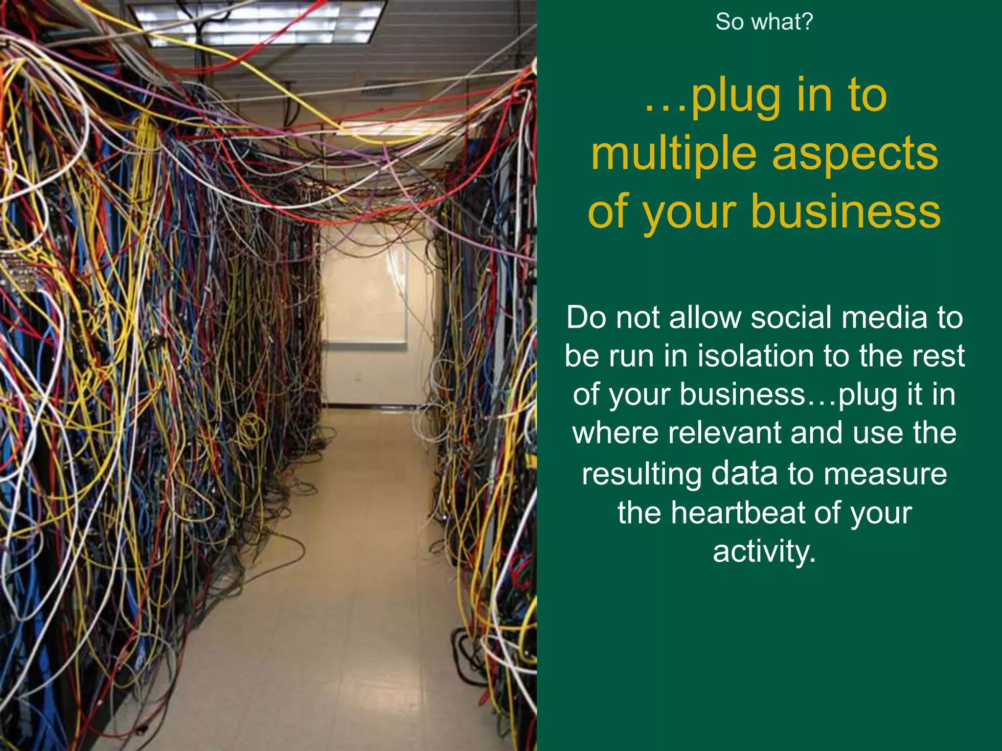 So what? 
…plug in to 
multiple aspects 
of your business 
Do not allow social media to 
be run in isolation to the rest 
of your business…plug it in 
where relevant and use the 
resulting data to measure 
the heartbeat of your 
activity. 
 
