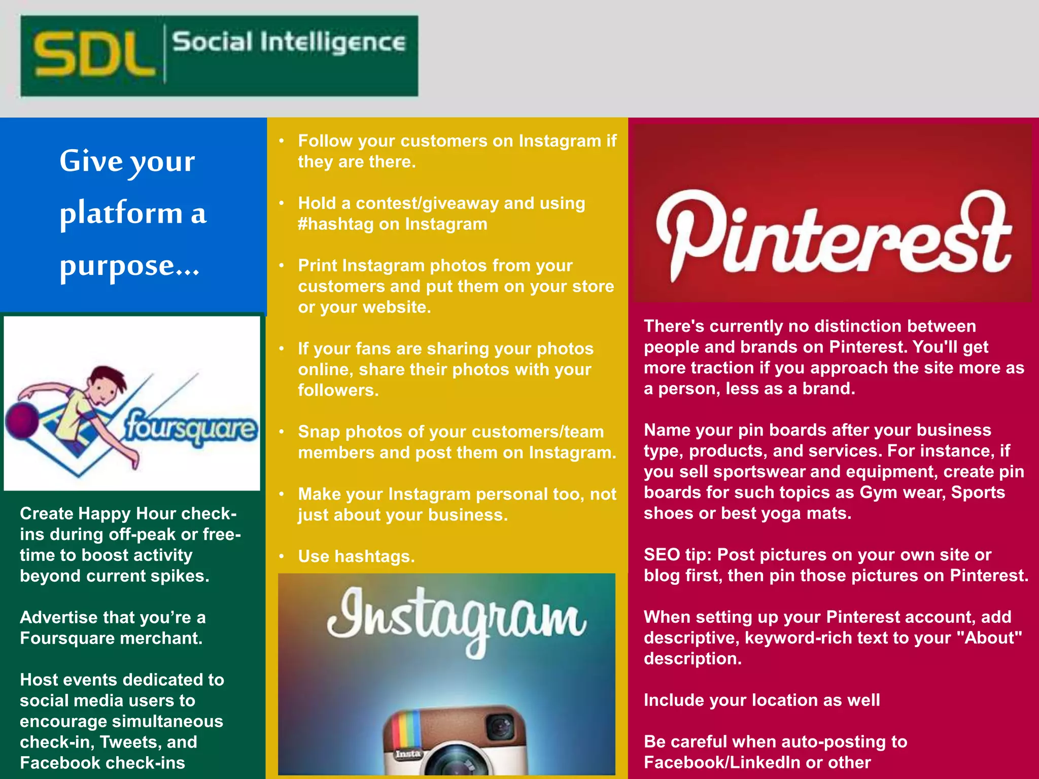 • Follow your customers on Instagram if 
they are there. 
• Hold a contest/giveaway and using 
#hashtag on Instagram 
• Print Instagram photos from your 
customers and put them on your store 
or your website. 
• If your fans are sharing your photos 
online, share their photos with your 
followers. 
• Snap photos of your customers/team 
members and post them on Instagram. 
• Make your Instagram personal too, not 
just about your business. 
• Use hashtags. 
Create Happy Hour check-ins 
during off-peak or free-time 
to boost activity 
beyond current spikes. 
Advertise that you’re a 
Foursquare merchant. 
Host events dedicated to 
social media users to 
encourage simultaneous 
check-in, Tweets, and 
Facebook check-ins 
There's currently no distinction between 
people and brands on Pinterest. You'll get 
more traction if you approach the site more as 
a person, less as a brand. 
Name your pin boards after your business 
type, products, and services. For instance, if 
you sell sportswear and equipment, create pin 
boards for such topics as Gym wear, Sports 
shoes or best yoga mats. 
SEO tip: Post pictures on your own site or 
blog first, then pin those pictures on Pinterest. 
When setting up your Pinterest account, add 
descriptive, keyword-rich text to your "About" 
description. 
Include your location as well 
Be careful when auto-posting to 
Facebook/LinkedIn or other 
Give your 
platform a 
purpose… 
 