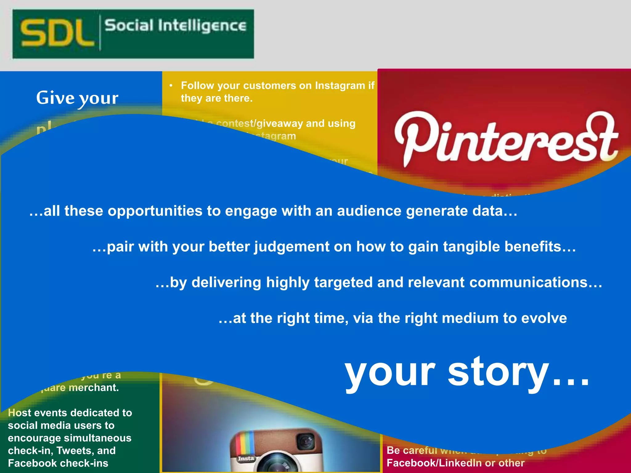 • Follow your customers on Instagram if 
they are there. 
• Hold a contest/giveaway and using 
#hashtag on Instagram 
• Print Instagram photos from your 
customers and put them on your store 
or your website. 
• If your fans are sharing your photos 
online, share their photos with your 
followers. 
• Snap photos of your customers/team 
members and post them on Instagram. 
• Make your Instagram personal too, not 
just about your business. 
• Use hashtags! its important 
Create Happy Hour check-ins 
during off-peak or free-time 
to boost activity beyond 
current spikes. 
Advertise that you’re a 
Foursquare merchant. 
Host events dedicated to 
social media users to 
encourage simultaneous 
check-in, Tweets, and 
Facebook check-ins 
There's currently no distinction between 
people and brands on Pinterest. You'll get more 
traction if you approach the site more as a 
person, less as a brand. 
Name your pin boards after your business 
type, products, and services. For instance, if 
you sell sportswear and equipment, create pin 
boards for such topics as Gym wear, Sports 
shoes or best yoga mats. 
SEO tip: Post pictures on your own site or blog 
first, then pin those pictures on Pinterest. 
When setting up your Pinterest account, add 
descriptive, keyword-rich text to your "About" 
description. 
Include your location as well 
Be careful when auto-posting to 
Facebook/LinkedIn or other 
Give your 
platform a 
purpose… 
…all these opportunities to engage with an audience generate data… 
…pair with your better judgement on how to gain tangible benefits… 
…by delivering highly targeted and relevant communications… 
…at the right time, via the right medium to evolve 
your story… 
 
