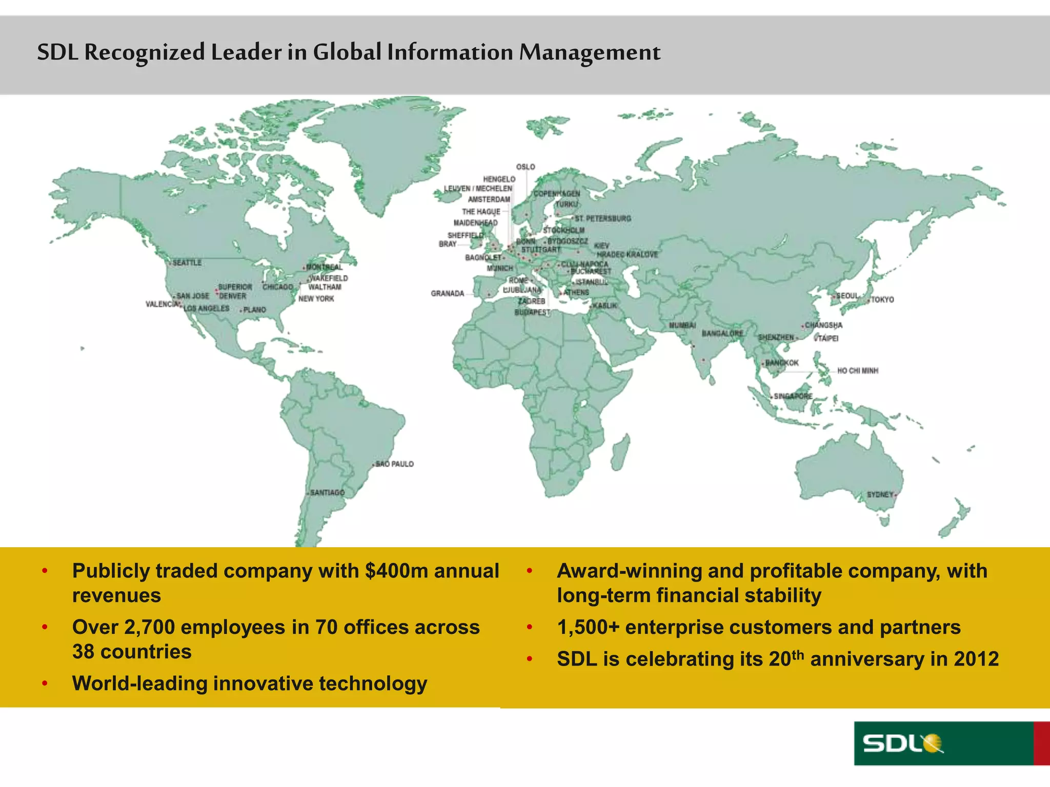 SDL Recognized Leader in Global Information Management 
• Publicly traded company with $400m annual 
49 
revenues 
• Over 2,700 employees in 70 offices across 
38 countries 
• World-leading innovative technology 
• Award-winning and profitable company, with 
long-term financial stability 
• 1,500+ enterprise customers and partners 
• SDL is celebrating its 20th anniversary in 2012 
 