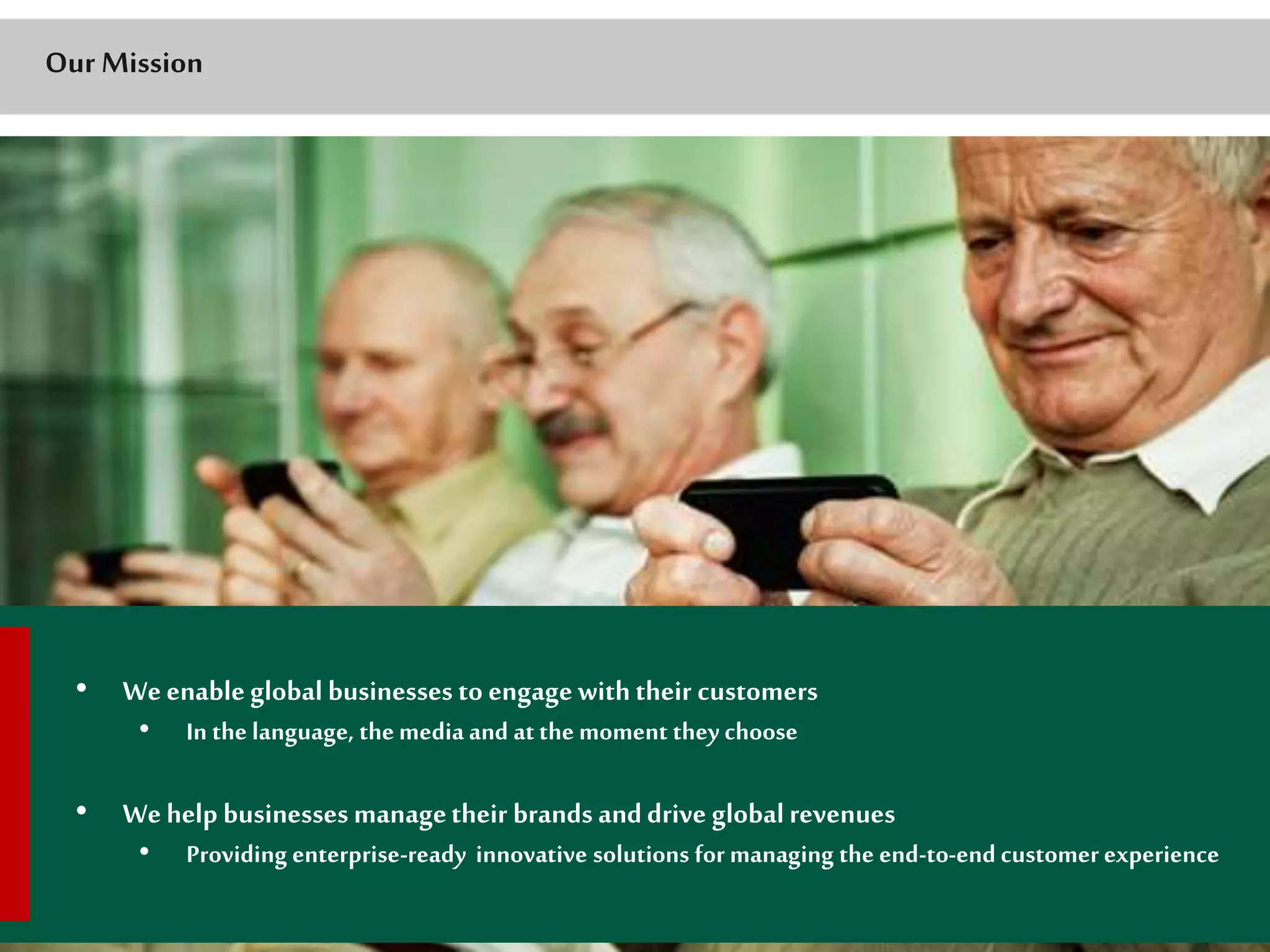 Our Mission 
• We enable global businesses to engage with their customers 
• In the language, the media and at the moment they choose 
• We help businesses manage their brands and drive global revenues 
• Providing enterprise-ready innovative solutions for managing the end-to-end customer experience 
