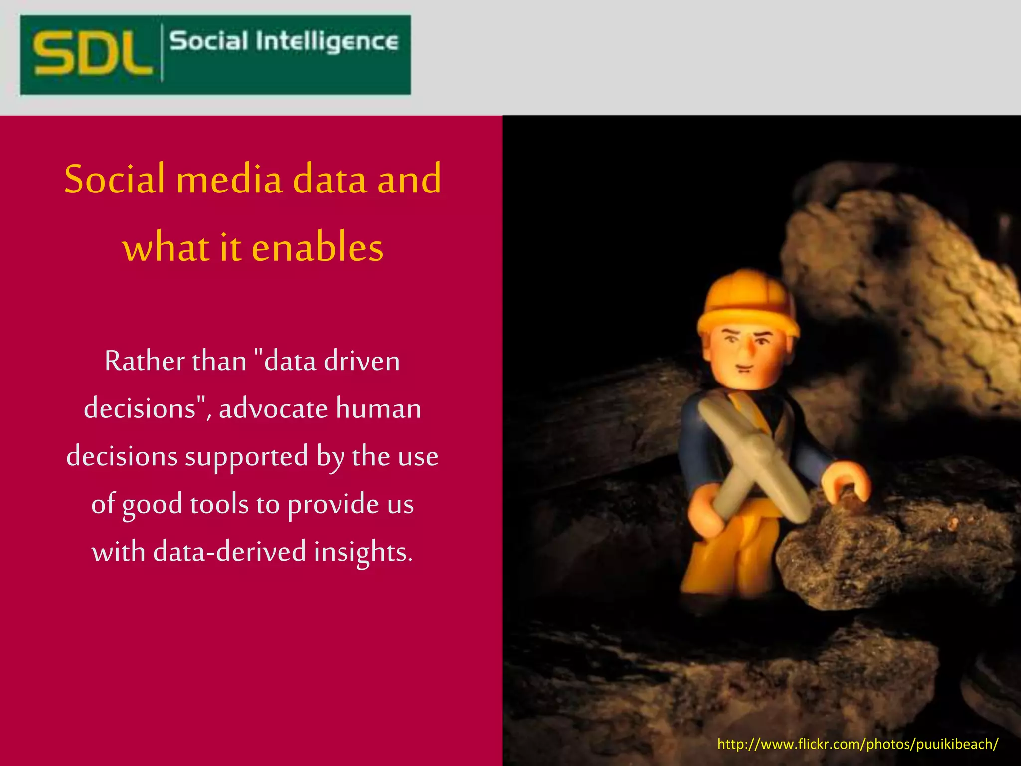 Social media data and 
what it enables 
Rather than "data driven 
decisions", advocate human 
decisions supported by the use 
of good tools to provide us 
with data-derived insights. 
http://www.flickr.com/photos/puuikibeach/ 
 