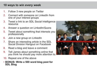 10 ways to win every week 
1. Follow 3 new people on Twitter 
2. Connect with someone on LinkedIn from 
one of your interest groups 
3. Tweet a link to an SDL Social Intelligence 
resource 
4. Answer a question on LinkedIn/Quora 
5. Tweet about something that interests you 
professionally 
6. Join a new group on LinkedIn 
7. Share an interesting article in the SDL 
Social Division Hangout on Facebook 
8. Read a blog and leave a comment 
9. Tell James about something online that 
you think he should pay more attention to. 
10. Repeat one of the above 
• BONUS: Write a 500 word blog post for 
SDL Blog 
39 
 