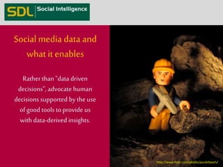 Social media data and 
what it enables 
Rather than "data driven 
decisions", advocate human 
decisions supported by the use 
of good tools to provide us 
with data-derived insights. 
http://www.flickr.com/photos/puuikibeach/ 
 