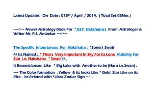 Latest Updates On Date : 015th / April / 2014. ( Total Set 03Nos )
~~!~~ Newer Astrology Book For * 027 Nakshatra’s From Astrologer &
Writer Mr. P.S. Ambekar ~~!~~
The Specific Importances For Nakshatra : *Soneri Swati
<< Its Named : * Theirs Very Important In Sky For its Lone Visibility For
Star i.e. Nakshatra * Swati >> .
It Resemblances Like * Big Lake with Another to be (Hans i.e.Swan) .
~~ The Color formation : Yellow & its looks Like * Gold Star Like on its
Rise . Its Related with *Libra Zodiac Sign ~~ .
 