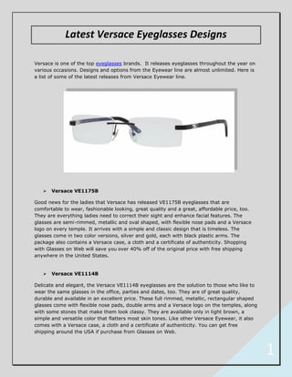 Latest Versace Eyeglasses Designs

Versace is one of the top eyeglasses brands. It releases eyeglasses throughout the year on
various occasions. Designs and options from the Eyewear line are almost unlimited. Here is
a list of some of the latest releases from Versace Eyewear line.




      Versace VE1175B

Good news for the ladies that Versace has released VE1175B eyeglasses that are
comfortable to wear, fashionable looking, great quality and a great, affordable price, too.
They are everything ladies need to correct their sight and enhance facial features. The
glasses are semi-rimmed, metallic and oval shaped, with flexible nose pads and a Versace
logo on every temple. It arrives with a simple and classic design that is timeless. The
glasses come in two color versions, silver and gold, each with black plastic arms. The
package also contains a Versace case, a cloth and a certificate of authenticity. Shopping
with Glasses on Web will save you over 40% off of the original price with free shipping
anywhere in the United States.


      Versace VE1114B

Delicate and elegant, the Versace VE1114B eyeglasses are the solution to those who like to
wear the same glasses in the office, parties and dates, too. They are of great quality,
durable and available in an excellent price. These full rimmed, metallic, rectangular shaped
glasses come with flexible nose pads, double arms and a Versace logo on the temples, along
with some stones that make them look classy. They are available only in light brown, a
simple and versatile color that flatters most skin tones. Like other Versace Eyewear, it also
comes with a Versace case, a cloth and a certificate of authenticity. You can get free
shipping around the USA if purchase from Glasses on Web.



                                                                                                1
 