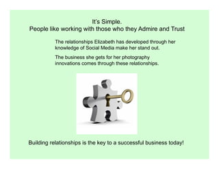 It’s Simple.
People like working with those who they Admire and Trust

           The relationships Elizabeth has developed through her
           knowledge of Social Media make her stand out.
           The business she gets for her photography
           innovations comes through these relationships.




Building relationships is the key to a successful business today!
 