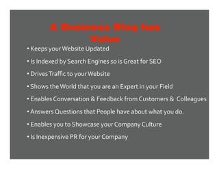 A Business Blog has
               Value
•  Keeps your Website Updated 
•  Is Indexed by Search Engines so is Great for SEO 
•  Drives Traﬃc to your Website 
•  Shows the World that you are an Expert in your Field 
•  Enables Conversation & Feedback from Customers &  Colleagues 
•  Answers Questions that People have about what you do. 
•  Enables you to Showcase your Company Culture 
•  Is Inexpensive PR for your Company 
 