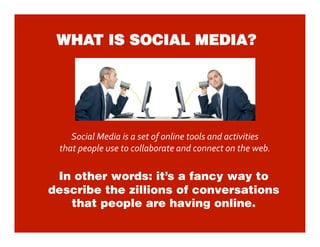 WHAT IS SOCIAL MEDIA?




    Social Media is a set of online tools and activities  
 that people use to collaborate and connect on the web.  

 In other words: it’s a fancy way to
describe the zillions of conversations
   that people are having online.
 