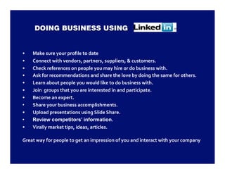 •    Make sure your proﬁle to date 
•    Connect with vendors, partners, suppliers, & customers. 
•    Check references on people you may hire or do business with. 
•    Ask for recommendations and share the love by doing the same for others. 
•    Learn about people you would like to do business with. 
•    Join  groups that you are interested in and participate. 
•    Become an expert. 
•    Share your business accomplishments. 
•    Upload presentations using Slide Share. 
•    Review competitors’ information.
•    Virally market tips, ideas, articles. 

Great way for people to get an impression of you and interact with your company 
 