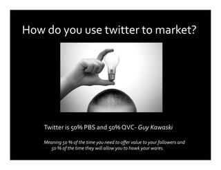How do you use twitter to market? 




    Twitter is 50% PBS and 50% QVC‐ Guy Kawaski 

    Meaning 50 % of the time you need to oﬀer value to your followers and 
       50 % of the time they will allow you to hawk your wares. 
 