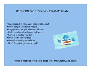 85 % PBS and 15% QVC- Elizabeth Beskin



•  Gain respect in what your passionate about 
•  Meet people thru social media 
•  Engage with people who can help you 
•  Build your brand with your followers 
•  Carve a niche for yourself 
•  Drive traﬃc to your blog 
•  New visitors to your website 
•  Don’t forget to give value back! 




      Twitter is first and foremost a place to connect, learn, and listen.
 