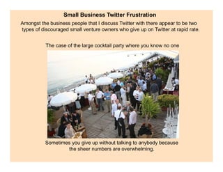 Small Business Twitter Frustration
Amongst the business people that I discuss Twitter with there appear to be two
types of discouraged small venture owners who give up on Twitter at rapid rate.


           The case of the large cocktail party where you know no one




          Sometimes you give up without talking to anybody because
                  the sheer numbers are overwhelming.
 