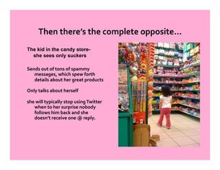 Then there’s the complete opposite… 
The kid in the candy store-
  she sees only suckers

Sends out of tons of spammy 
   messages, which spew forth 
   details about her great products  

Only talks about herself 

she will typically stop using Twitter 
   when to her surprise nobody 
   follows him back and she 
   doesn’t receive one @ reply. 
 