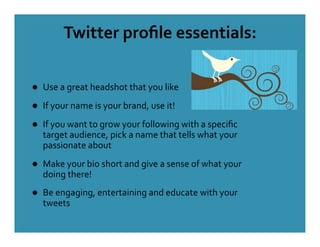 Twitter proﬁle essentials: 

    Use a great headshot that you like 
    If your name is your brand, use it! 
    If you want to grow your following with a speciﬁc 
     target audience, pick a name that tells what your 
     passionate about 
    Make your bio short and give a sense of what your 
     doing there! 
    Be engaging, entertaining and educate with your 
     tweets 
 