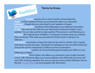 Terms to Know 


              Newbie‐anyone who is new to twitter and just learning. 
Tweet : A Short Update of what you are doing for about 140 characters. 
Followers : People who are subscribed to your updates or tweets 
Direct Message (DM) : Sending a Direct Message to your followers.(privately) 
At (@) : You can use this when you are referring to someone’s tweets in your 
updates. You can also use this to reply publicly if the person is not following you. 
Re‐tweet (RT)‐highest form of ﬂattery‐ if someone re‐tweets what you tweeted‐
they are saying‐”I like what you just said and I’d like to pass it along to my 
followers. 
Hashtag(#)‐ are phrases or keywords that can be used to monitor who is saying 
what about a particular topic. Standards for hashtags are one word (#Conference) 
and can be used for tweetchats to follow an entire conversation. 
Followfriday (#FF)‐tradition of recommending good tweeters you follow to your 
following on fridays! 
URL Shortener‐ Since Twitter only allows 140 characters, every single character 
counts. URL Shortener allow you to post weblinks more eﬃciently and some will 
even oﬀer tracking capability that you can see how many twitter followers click on 
the link. TinyURL, Bit.ly are some popular URL Shorteners.  
 