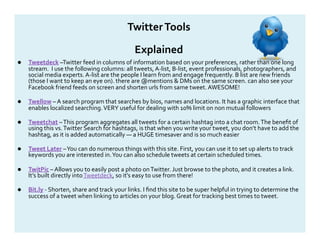 Twitter Tools 

                                               Explained 
    Tweetdeck –Twitter feed in columns of information based on your preferences, rather than one long 
     stream.  I use the following columns: all tweets, A‐list, B‐list, event professionals, photographers, and 
     social media experts. A‐list are the people I learn from and engage frequently. B list are new friends 
     (those I want to keep an eye on). there are @mentions & DMs on the same screen. can also see your 
     Facebook friend feeds on screen and shorten urls from same tweet. AWESOME! 

    Twellow – A search program that searches by bios, names and locations. It has a graphic interface that 
     enables localized searching. VERY useful for dealing with 10% limit on non mutual followers  

    Tweetchat – This program aggregates all tweets for a certain hashtag into a chat room. The beneﬁt of 
     using this vs. Twitter Search for hashtags, is that when you write your tweet, you don’t have to add the 
     hashtag, as it is added automatically — a HUGE timesaver and is so much easier 

    Tweet Later – You can do numerous things with this site. First, you can use it to set up alerts to track 
     keywords you are interested in. You can also schedule tweets at certain scheduled times.  

    TwitPic – Allows you to easily post a photo on Twitter. Just browse to the photo, and it creates a link. 
     It’s built directly into Tweetdeck, so it’s easy to use from there! 

    Bit.ly ‐ Shorten, share and track your links. I ﬁnd this site to be super helpful in trying to determine the 
     success of a tweet when linking to articles on your blog. Great for tracking best times to tweet. 
 