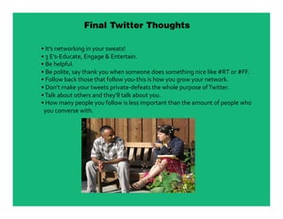 Final Twitter Thoughts

•  It’s networking in your sweats! 
•  3 E’s‐Educate, Engage & Entertain. 
•  Be helpful. 
•  Be polite, say thank you when someone does something nice like #RT or #FF. 
•  Follow back those that follow you‐this is how you grow your network. 
•  Don’t make your tweets private‐defeats the whole purpose of Twitter. 
•  Talk about others and they’ll talk about you. 
•  How many people you follow is less important than the amount of people who  
  you converse with. 
 
