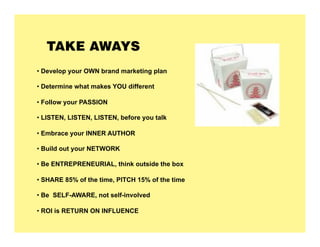 TAKE AWAYS
•  Develop your OWN brand marketing plan

•  Determine what makes YOU different

•  Follow your PASSION

•  LISTEN, LISTEN, LISTEN, before you talk

•  Embrace your INNER AUTHOR

•  Build out your NETWORK

•  Be ENTREPRENEURIAL, think outside the box

•  SHARE 85% of the time, PITCH 15% of the time

•  Be SELF-AWARE, not self-involved

•  ROI is RETURN ON INFLUENCE
 