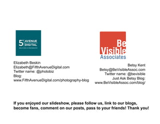 Elizabeth Beskin
                                                                 Betsy Kent
Elizabeth@FifthAvenueDigital.com
                                                Betsy@BeVisibleAssoc.com
Twitter name: @photobiz
                                                   Twitter name: @bevisible
Blog:
                                                        Just Ask Betsy Blog:
www.FifthAvenueDigital.com/photography-blog
                                              www.BeVisibleAssoc.com/blog/




If you enjoyed our slideshow, please follow us, link to our blogs,
become fans, comment on our posts, pass to your friends! Thank you!
 